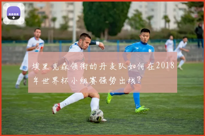埃里克森领衔的丹麦队如何在2018年世界杯小组赛强势出线？